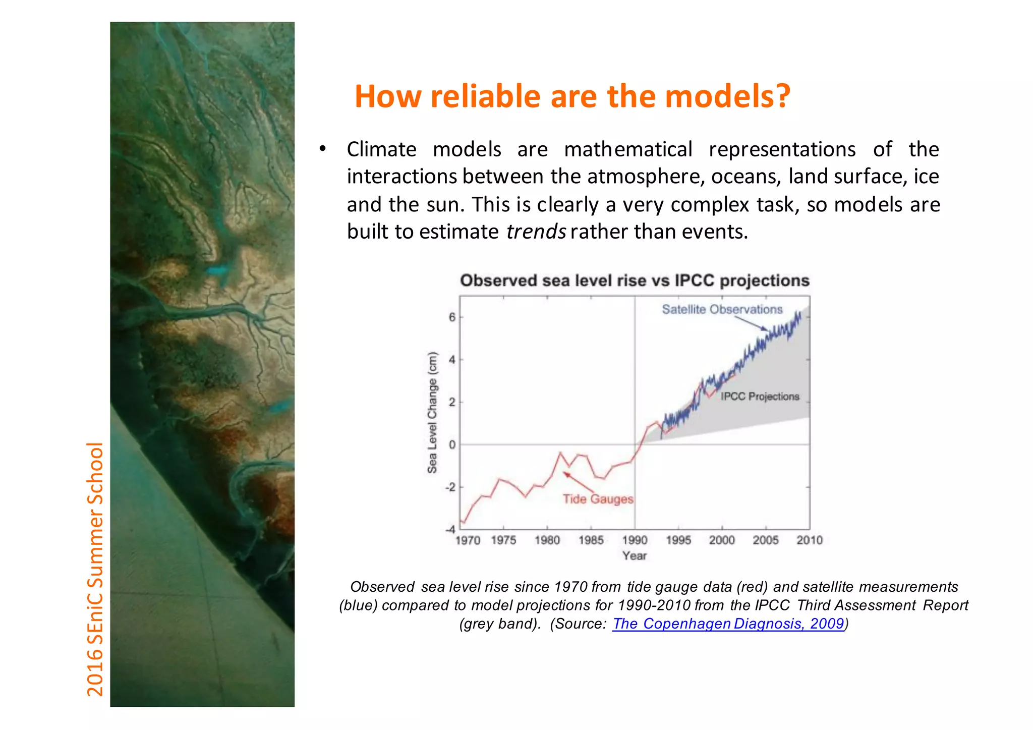 • Climate models are mathematical representations of the
interactions between the atmosphere, oceans, land surface, ice
and the sun. This is clearly a very complex task, so models are
built to estimate trendsrather than events.
Observed sea level rise since 1970 from tide gauge data (red) and satellite measurements
(blue) compared to model projections for 1990-2010 from the IPCC Third Assessment Report
(grey band). (Source: The Copenhagen Diagnosis, 2009)
2016	SEniCSummer	School How	reliable	are	the	models?
 