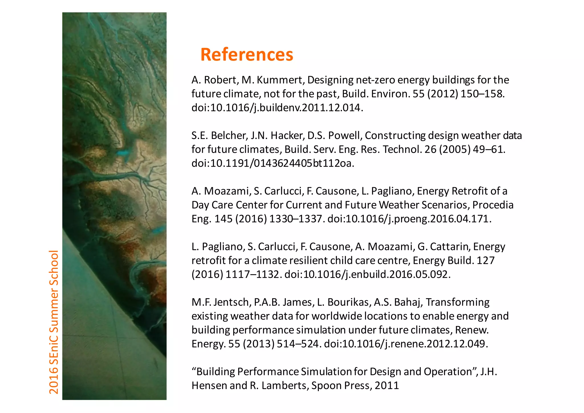A.	Robert,	M.	Kummert,	Designing	net-zero	energy	buildings	for	the	
future	climate,	not	for	the	past,	Build.	Environ.	55	(2012)	150–158.	
doi:10.1016/j.buildenv.2011.12.014.
S.E.	Belcher,	J.N.	Hacker,	D.S.	Powell,	Constructing	design	weather	data	
for	future	climates,	Build.	Serv.	Eng.	Res.	Technol.	26	(2005)	49–61.	
doi:10.1191/0143624405bt112oa.
A.	Moazami,	S.	Carlucci,	F.	Causone,	L.	Pagliano,	Energy	Retrofit	of	a	
Day	Care	Center	for	Current	and	Future	Weather	Scenarios,	Procedia	
Eng.	145	(2016)	1330–1337.	doi:10.1016/j.proeng.2016.04.171.
L.	Pagliano,	S.	Carlucci,	F.	Causone,	A.	Moazami,	G.	Cattarin,	Energy	
retrofit	for	a	climate	resilient	child	care	centre,	Energy	Build.	127	
(2016)	1117–1132.	doi:10.1016/j.enbuild.2016.05.092.
M.F.	Jentsch,	P.A.B.	James,	L.	Bourikas,	A.S.	Bahaj,	Transforming	
existing	weather	data	for	worldwide	locations	to	enable	energy	and	
building	performance	simulation	under	future	climates,	Renew.	
Energy.	55	(2013)	514–524.	doi:10.1016/j.renene.2012.12.049.	
“Building	Performance	Simulation	for	Design	and	Operation”,	J.H.	
Hensen and	R.	Lamberts,	Spoon	Press,	2011	
2016	SEniCSummer	School References
 