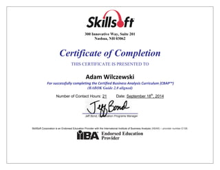 `
300 Innovative Way, Suite 201
Nashua, NH 03062
Certificate of Completion
THIS CERTIFICATE IS PRESENTED TO
Adam Wilczewski
For successfully completing the Certified Business Analysis Curriculum (CBAP™)
(BABOK Guide 2.0 aligned)
Number of Contact Hours: 21 Date: September 18th
, 2014
SkillSoft Corporation is an Endorsed Education Provider with the International Institute of Business Analysis (IIBA®) – provider number E108.
 