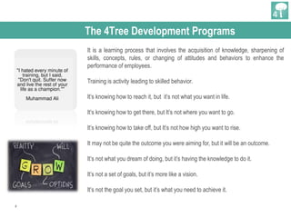 2
The 4Tree Development Programs
It is a learning process that involves the acquisition of knowledge, sharpening of
skills, concepts, rules, or changing of attitudes and behaviors to enhance the
performance of employees.
Training is activity leading to skilled behavior.
It’s knowing how to reach it, but it’s not what you want in life.
It’s knowing how to get there, but It’s not where you want to go.
It’s knowing how to take off, but It’s not how high you want to rise.
It may not be quite the outcome you were aiming for, but it will be an outcome.
It’s not what you dream of doing, but it’s having the knowledge to do it.
It’s not a set of goals, but it’s more like a vision.
It’s not the goal you set, but it’s what you need to achieve it.
 