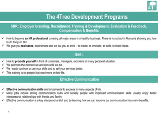 3
5HR: Employer branding, Recruitment, Training & Development, Evaluation & Feedback,
Compensation & Benefits
iSell :
 How to promote yourself in front of customers, managers, recruiters or in any personal situation.
 We sell from the moment we are born until we die.
 We teach you how to use your skills and to sell your services better.
 This training is for people that want more in their life.
 How to become an HR professional covering all major areas in a healthy business. There is no school in Romania showing you how
to do things in HR.
 We give you real cases, experiences and we put you to work – to create, to innovate, to build, to share ideas.
The 4Tree Development Programs
Effective Communication
 Effective communication skills are fundamental to success in many aspects of life.
 Many jobs require strong communication skills and socially people with improved communication skills usually enjoy better
interpersonal relationships with friends and family.
 Effective communication is a key interpersonal skill and by learning how we can improve our communication has many benefits.
 
