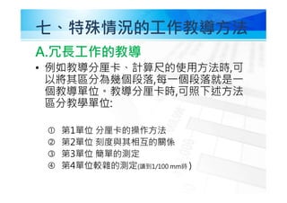 七、特殊情況的工作教導方法
A.冗⾧工作的教導
• 例如教導分厘卡、計算尺的使用方法時,可
以將其區分為幾個段落,每㇐個段落就是㇐
個教導單位。教導分厘卡時,可照下述方法
區分教學單位:
 第1單位 分厘卡的操作方法
 第2單位 刻度與其相互的關係
 第3單位 簡單的測定
 第4單位較雜的測定(讀到1/100 mm時 )
 