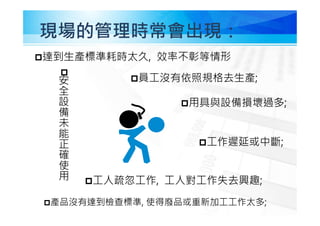 現場的管理時常會出現：
員工沒有依照規格去生產;
產品沒有達到檢查標準, 使得廢品或重新加工工作太多;
用具與設備損壞過多;

安
全
設
備
未
能
正
確
使
用
工作遲延或中斷;
工人疏忽工作, 工人對工作失去興趣;
達到生產標準耗時太久, 效率不彰等情形
 