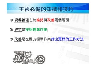 ㇐、主管必備的知識和技巧
 現場管理在於維持與改善兩個層面。
 維持是按照標準作業;
 改善是在既有標準作業找出更好的工作方法,
 