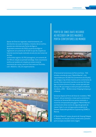 EDIÇÃO Nº75
COORDENADAS 11
Apesar de Sines ter registado, maioritariamente, um
decréscimo nas suas atividades, o mesmo não se verifica
quando nos referimos aos Portos do Algarve.
No primeiro semestre de 2018, os portos do Algarve
registaram um aumento de 47,16% no que diz respeito ao
total de movimentação realizado através do cais Comercial
de Faro.
Já Portimão registou 16.783 passageiros, um aumento de
54,78% em relação ao período homólogo. Este crescimento
verifica-se também em relação ao número total do
movimento de navios, tanto em Faro como em Portimão,
com +90,91% e +36,11% respetivamente.
O Terminal de Contentores do Porto de Sines - TXXI
recebeu a escala do navio “Madrid Maersk”, com
capacidade para 20.568 TEU (contentores de 20 pés),
que integra o top-10 dos maiores porta-contentores do
mundo. Este navio está inserido no serviço SILK que
liga o Extremo Oriente à Europa, sendo operado pela
aliança 2M, que integra os dois principais armadores
mundiais, a MSC – Mediterranean Shipping Company e
a Maersk.
Semanas depois do Porto de Sines ter recebido o “MSC
Eloane”, até ao momento, o maior porta-contentores
a atracar no Terminal XXI e em portos nacionais, o
record foi ultrapassado pelo gigante “Madrid Maersk”,
o primeiro de vários navios da segunda geração da
classe Triple-E a ser entregue pelos estaleiros da
Daewoo Shipbuilding & Marine Engineering (DSME) à
Maersk.
O “Madrid Maersk” zarpou do porto de Tanjung Pelepas,
na Malásia, em direção a Sines, sendo este o primeiro
porto europeu escalado nesta viagem.
PORTO DE SINES BATE RECORDE
AO RECEBER UM DOS MAIORES
PORTA-CONTENTORES DO MUNDO
 