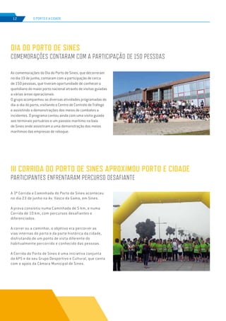 EDIÇÃO Nº75
O PORTO E A CIDADE12
As comemorações do Dia do Porto de Sines, que decorreram
no dia 19 de junho, contaram com a participação de cerca
de 150 pessoas, que tiveram oportunidade de conhecer o
quotidiano do maior porto nacional através de visitas guiadas
a várias áreas operacionais.
O grupo acompanhou as diversas atividades programadas do
dia-a-dia do porto, visitando o Centro de Controlo de Tráfego
e assistindo a demonstrações dos meios de combates a
incidentes. O programa contou ainda com uma visita guiada
aos terminais portuários e um passeio marítimo na baía
de Sines onde assistiram a uma demonstração dos meios
marítimos das empresas de reboque.
DIA DO PORTO DE SINES
COMEMORAÇÕES CONTARAM COM A PARTICIPAÇÃO DE 150 PESSOAS
III CORRIDA DO PORTO DE SINES APROXIMOU PORTO E CIDADE
PARTICIPANTES ENFRENTARAM PERCURSO DESAFIANTE
A 3ª Corrida e Caminhada do Porto de Sines aconteceu
no dia 23 de junho na Av. Vasco da Gama, em Sines.
A prova consistiu numa Caminhada de 5 km, e numa
Corrida de 10 km, com percursos desafiantes e
diferenciados.
A correr ou a caminhar, o objetivo era percorrer as
vias internas do porto e da parte histórica da cidade,
disfrutando de um ponto de vista diferente do
habitualmente percorrido e conhecido das pessoas.
A Corrida do Porto de Sines é uma iniciativa conjunta
da APS e do seu Grupo Desportivo e Cultural, que conta
com o apoio da Câmara Municipal de Sines.
 