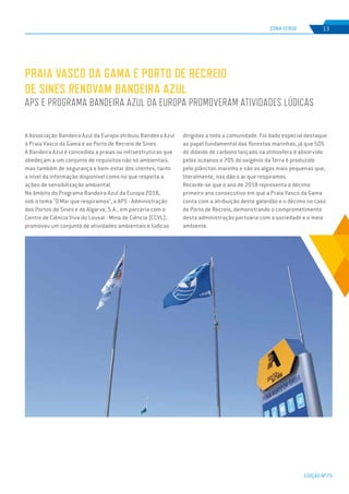 EDIÇÃO Nº75
ZONA VERDE 13
A Associação Bandeira Azul da Europa atribuiu Bandeira Azul
à Praia Vasco da Gama e ao Porto de Recreio de Sines.
A Bandeira Azul é concedida a praias ou infraestruturas que
obedeçam a um conjunto de requisitos não só ambientais,
mas também de segurança e bem-estar dos utentes, tanto
a nível da informação disponível como no que respeita a
ações de sensibilização ambiental.
No âmbito do Programa Bandeira Azul da Europa 2018,
sob o tema "O Mar que respiramos", a APS - Administração
dos Portos de Sines e do Algarve, S.A., em parceria com o
Centro de Ciência Viva do Lousal - Mina de Ciência (CCVL),
promoveu um conjunto de atividades ambientais e lúdicas
PRAIA VASCO DA GAMA E PORTO DE RECREIO
DE SINES RENOVAM BANDEIRA AZUL
APS E PROGRAMA BANDEIRA AZUL DA EUROPA PROMOVERAM ATIVIDADES LÚDICAS
dirigidas a toda a comunidade. Foi dado especial destaque
ao papel fundamental das florestas marinhas, já que 50%
do dióxido de carbono lançado na atmosfera é absorvido
pelos oceanos e 70% do oxigénio da Terra é produzido
pelo plâncton marinho e são as algas mais pequenas que,
literalmente, nos dão o ar que respiramos.
Recorde-se que o ano de 2018 representa o décimo
primeiro ano consecutivo em que a Praia Vasco da Gama
conta com a atribuição deste galardão e o décimo no caso
do Porto de Recreio, demonstrando o comprometimento
desta administração portuária com a sociedade e o meio
ambiente.
 