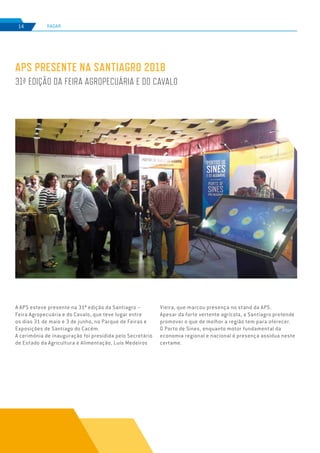 EDIÇÃO Nº75
RADAR14
A APS esteve presente na 31ª edição da Santiagro –
Feira Agropecuária e do Cavalo, que teve lugar entre
os dias 31 de maio e 3 de junho, no Parque de Feiras e
Exposições de Santiago do Cacém.
A cerimónia de inauguração foi presidida pelo Secretário
de Estado da Agricultura e Alimentação, Luís Medeiros
APS PRESENTE NA SANTIAGRO 2018
31ª EDIÇÃO DA FEIRA AGROPECUÁRIA E DO CAVALO
Vieira, que marcou presença no stand da APS.
Apesar da forte vertente agrícola, a Santiagro pretende
promover o que de melhor a região tem para oferecer.
O Porto de Sines, enquanto motor fundamental da
economia regional e nacional é presença assídua neste
certame.
 