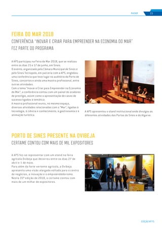 EDIÇÃO Nº75
RADAR 15
A APS participou na Feira do Mar 2018, que se realizou
entre os dias 15 e 17 de junho, em Sines.
O evento, organizado pela Câmara Municipal de Sines e
pelo Sines Tecnopolo, em parceria com a APS, englobou
uma conferência que teve lugar no auditório do Porto de
Sines, concertos e ainda uma mostra profissional, entre
outras atividades.
Com o tema “Inovar e Criar para Empreender na Economia
do Mar”, a conferência contou com um painel de oradores
de prestígio, assim como a apresentação de casos de
sucesso ligados à temática.
A mostra profissional reuniu, no mesmo espaço,
diversas atividades relacionadas com o “Mar”, ligadas à
tecnologia, à ciência e conhecimento, à gastronomia e à
animação turística.
FEIRA DO MAR 2018
CONFERÊNCIA “INOVAR E CRIAR PARA EMPREENDER NA ECONOMIA DO MAR”
FEZ PARTE DO PROGRAMA
A APS fez-se representar com um stand na feira
agrícola Ovibeja que decorreu entre os dias 27 de
abril e 1 de maio.
Para além da forte vertente agrícola, a Ovibeja
apresenta uma visão alargada voltada para o centro
de negócios, a inovação e o empreendedorismo.
Nesta 35ª edição de 2018, o certame contou com
mais de um milhar de expositores.
PORTO DE SINES PRESENTE NA OVIBEJA
CERTAME CONTOU COM MAIS DE MIL EXPOSITORES
A APS apresentou o stand institucional onde divulgou as
diferentes atividades dos Portos de Sines e do Algarve.
 