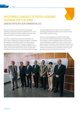 EDIÇÃO Nº75
RADAR16
Seis dezenas de investidores da China e de países
lusófonos conheceram as potencialidades da ZILS - Zona
Industrial e Logística de Sines e do Porto de Sines, numa
visita que decorreu no passado mês de junho.
A comitiva, composta por potenciais investidores da
China, Macau e de países de língua portuguesa - de Angola,
Moçambique e Cabo Verde, contou com a presença do
Secretário para a Economia e Finanças do Governo da
Região Administrativa Especial de Macau (RAEM), Leonel
Leong, da Secretária-Geral do Fórum para a Cooperação
Económica e Comercial entre a China e os Países de Língua
INVESTIDORES CHINESES E DE PAÍSES LUSÓFONOS
VISITARAM PORTO DE SINES
COMITIVA PARTICIPOU NUM SEMINÁRIO NA ZILS
Portuguesa (Macau), Xu Yingzhen, e do Presidente do
Instituto de Promoção do Comércio e do Investimento de
Macau (IPIM), Jackson Chang.
Durante a manhã o grupo de investidores participou
num seminário realizado na ZILS sobre o Investimento
em Portugal e as potencialidades do Porto de Sines e da
sua Zona Industrial e Logística. À tarde, a comitiva teve
oportunidade de conhecer a oferta da Zona Industrial e do
Porto, de fazer uma visita às diversas Zonas da ZILS, com
enfoque nas infraestruturas oferecidas, infraestruturas
portuárias e aos diversos terminais do Porto.
 