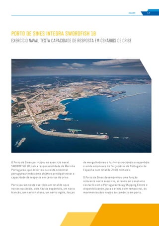 EDIÇÃO Nº75
RADAR 17
PORTO DE SINES INTEGRA SWORDFISH 18
EXERCÍCIO NAVAL TESTA CAPACIDADE DE RESPOSTA EM CENÁRIOS DE CRISE
O Porto de Sines participou no exercício naval
SWORDFISH 18, sob a responsabilidade da Marinha
Portuguesa, que decorreu na costa ocidental
portuguesa tendo como objetivo principal testar a
capacidade de resposta em cenários de crise.
Participaram neste exercício um total de nove
navios nacionais, dois navios espanhóis, um navio
francês, um navio italiano, um navio inglês, forças
de mergulhadores e fuzileiros nacionais e espanhóis
e ainda aeronaves da Força Aérea de Portugal e de
Espanha num total de 2300 militares.
O Porto de Sines desempenhou uma função
relevante neste exercício, estando em constante
contacto com o Portuguese Navy Shipping Centre e
disponibilizando, para o efeito e em tempo real, os
movimentos dos navios de comércio em porto.
 