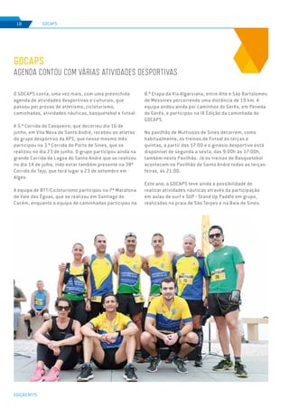 EDIÇÃO Nº75
GDCAPS18
GDCAPS
AGENDA CONTOU COM VÁRIAS ATIVIDADES DESPORTIVAS
O GDCAPS conta, uma vez mais, com uma preenchida
agenda de atividades desportivas e culturais, que
passou por provas de atletismo, cicloturismo,
caminhadas, atividades náuticas, basquetebol e futsal.
A 5.ª Corrida do Casqueiro, que decorreu dia 16 de
junho, em Vila Nova de Santo André, recebeu os atletas
do grupo desportivo da APS, que nesse mesmo mês
participou na 3.ª Corrida do Porto de Sines, que se
realizou no dia 23 de junho. O grupo participou ainda na
grande Corrida da Lagoa de Santo André que se realizou
no dia 14 de julho, indo estar também presente na 38ª
Corrida do Tejo, que terá lugar a 23 de setembro em
Algés.
A equipa de BTT/Cicloturismo participou na 7ª Maratona
de Vale das Éguas, que se realizou em Santiago do
Cacém, enquanto a equipa de caminhadas participou na
8.ª Etapa da Via Algarviana, entre Alte e São Bartolomeu
de Messines percorrendo uma distância de 19 km. A
equipa andou ainda por caminhos do Gerês, em Peneda
do Gerês, e participou na IX Edição da caminhada do
GDCAPS.
No pavilhão de Multiusos de Sines decorrem, como
habitualmente, os treinos de Futsal às terças e
quintas, a partir das 17:00 e o ginásio desportivo está
disponível de segunda a sexta, das 9:00h às 17:00h,
também neste Pavilhão. Já os treinos de Basquetebol
acontecem no Pavilhão de Santo André todas as terças-
feiras, às 21:00.
Este ano, o GDCAPS teve ainda a possibilidade de
realizar atividades náuticas através da participação
em aulas de surf e SUP - Stand Up Paddle em grupo,
realizadas na praia de São Torpes e na Baía de Sines.
 