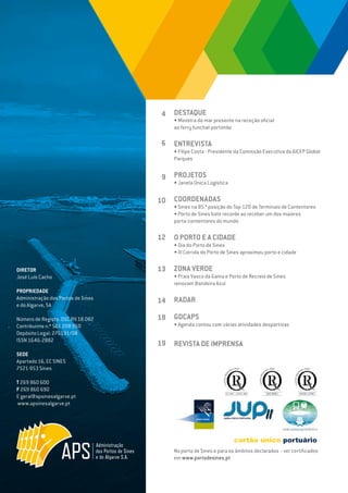 EDIÇÃO Nº75
DIRETOR
José Luís Cacho
PROPRIEDADE
Administração dos Portos de Sines
e do Algarve, SA
Número de Registo: DSC.RV.18.002
Contribuinte n.º 501 208 950
Depósito Legal: 276191/08
ISSN 1646-2882
SEDE
Apartado 16, EC SINES
7521-953 Sines
T 269 860 600
F 269 860 690
E geral@apsinesalgarve.pt
www.apsinesalgarve.pt
DESTAQUE
• Ministra do mar presente na receção oficial
ao ferry funchal-portimão
ENTREVISTA
• Filipe Costa - Presidente da Comissão Executiva da AICEP Global
Parques
PROJETOS
• Janela Única Logística
COORDENADAS
• Sines na 85.ª posição do Top-120 de Terminais de Contentores
• Porto de Sines bate recorde ao receber um dos maiores
porta-contentores do mundo
O PORTO E A CIDADE
• Dia do Porto de Sines
• III Corrida do Porto de Sines aproximou porto e cidade
ZONA VERDE
• Praia Vasco da Gama e Porto de Recreio de Sines
renovam Bandeira Azul
RADAR
GDCAPS
• Agenda contou com várias atividades desportivas
REVISTA DE IMPRENSA
4
6
9
10
12
13
14
18
19
No porto de Sines e para os âmbitos declarados - ver certificados
em www.portodesines.pt
 