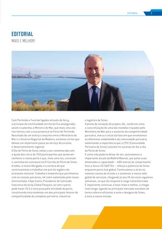 EDIÇÃO Nº75
Com Portimão e Funchal ligados através de ferry,
o princípio da continuidade territorial fica assegurado;
assim o salientou a Ministra do Mar, que mais uma vez
nos honrou com a sua presença no Porto de Portimão.
Resultado de um esforço conjunto entre o Ministério do
Mar e o Governo Regional da Madeira, estamos certos que
demos um importante passo ao serviço do turismo
e desenvolvimento regional.
O Dia do Porto de Sines voltou a ser comemorado com
a ajuda dos cerca de 350 participantes que quiseram
conhecer o nosso porto e que, mais uma vez, correram
e caminharam connosco na III Corrida do Porto de Sines.
A todos, o nosso Obrigado, e a certeza de que
continuaremos a trabalhar em prol da região e da
economia nacional. Trabalho e empenho que partilhamos
com os nossos parceiros, tal como salientado pelo nosso
entrevistado, Filipe Costa, Presidente da Comissão
Executiva da aicep Global Parques; só com o porto
pode haver ZILS e esta puxa pela atividade do porto,
constituindo esta simbiose um dos principais fatores de
competitividade do complexo portuário, industrial
e logístico de Sines.
O ponto de situação do projeto JUL, tendo em vista
a concretização de uma das medidas traçadas pelo
Ministério do Mar para o aumento da competitividade
portuária, marca o início da fase em que envolvemos
os diferentes stakeholders da comunidade portuária,
salientando a importância que a CPSI (Comunidade
Portuária de Sines) assume no sucesso do dia-a-dia
do Porto de Sines.
E como não poderia deixar de ser, assinalamos a
importante escala do Madrid Maersk, que pelas suas
dimensões e capacidade – 400 metros de comprimento
fora-a-fora e 20.568 TEU – reforça o potencial de Sines
enquanto porto hub global. Continuamos a atrair os
maiores navios do mundo e a aumentar a nossa rede
global de serviços, chegando já aos 24 serviços regulares
semanais, no que diz respeito à carga contentorizada.
É importante continuar a fazer mais e melhor, a chegar
mais longe, ligando os principais mercado mundiais de
forma célere e eficiente; é este o desígnio de Sines,
é esta a nossa missão.
EDITORIAL
MAIS E MELHOR!
3
EDIÇÃO Nº63
EDITORIAL
 