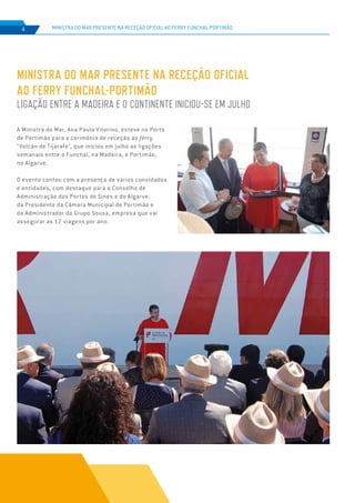 EDIÇÃO Nº75
MINISTRA DO MAR PRESENTE NA RECEÇÃO OFICIAL
AO FERRY FUNCHAL-PORTIMÃO
LIGAÇÃO ENTRE A MADEIRA E O CONTINENTE INICIOU-SE EM JULHO
MINISTRA DO MAR PRESENTE NA RECEÇÃO OFICIAL AO FERRY FUNCHAL-PORTIMÃO4
A Ministra do Mar, Ana Paula Vitorino, esteve no Porto
de Portimão para a cerimónia de receção ao ferry
"Volcán de Tijarafe", que iniciou em julho as ligações
semanais entre o Funchal, na Madeira, e Portimão,
no Algarve.
O evento contou com a presença de vários convidados
e entidades, com destaque para o Conselho de
Administração dos Portos de Sines e do Algarve,
da Presidente da Câmara Municipal de Portimão e
do Administrador do Grupo Sousa, empresa que vai
assegurar as 12 viagens por ano.
 