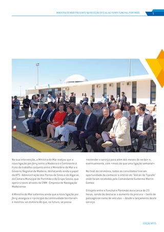 EDIÇÃO Nº75
MINISTRA DO MAR PRESENTE NA RECEÇÃO OFICIAL AO FERRY FUNCHAL-PORTIMÃO 5
Na sua intervenção, a Ministra do Mar realçou que a
nova ligação por ferry entre a Madeira e o Continente é
fruto do trabalho conjunto entre o Ministério do Mar e o
Governo Regional da Madeira, destacando ainda o papel
da APS - Administração dos Portos de Sines e do Algarve,
da Câmara Municipal de Portimão e do Grupo Sousa, que
opera o navio através da ENM - Empresa de Navegação
Madeirense.
A Ministra do Mar salientou ainda que a nova ligação por
ferry assegura o «princípio da continuidade territorial»
e mostrou-se otimista de que, no futuro, se possa
«estender o serviço para além dos meses de verão» e,
eventualmente, com «mais do que uma ligação semanal».
No final da cerimónia, todos os convidados tiveram
oportunidade de conhecer o interior do "Volcán de Tijarafe"
onde foram recebidos pelo Comandante Guillermo Martín
Gomez.
O trajeto entre o Funchal e Portimão dura cerca de 23
horas, sendo de destacar o aumento da procura – tanto de
passageiros como de veículos – desde o lançamento deste
serviço.
 