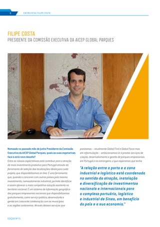 EDIÇÃO Nº75
ENTREVISTA | FILIPE COSTA6
FILIPE COSTA
PRESIDENTE DA COMISSÃO EXECUTIVA DA AICEP GLOBAL PARQUES
Nomeado no passado mês de junho Presidente da Comissão
Executiva da AICEP Global Parques, quais as suas expetativas
face a este novo desafio?
Entre as nossas expectativas está contribuir para a atração
de mais investimento produtivo para Portugal através da
ferramenta de seleção das localizações ideais para cada
projeto, que disponibilizamos on-line. É uma ferramenta
que, quando a concorrer com outros países pelo mesmo
investimento, nomeadamente industrial, permite identificar
e assim oferecer a mais competitiva solução existente no
território nacional. É um sistema de informação geográfica
dos parques empresarias nacionais que disponibilizamos
gratuitamente, como serviço público; desenvolvido e
gerido em crescente colaboração com os municípios
e as regiões autónomas. Através desses serviços que
prestamos – atualmente Global Find e Global Force mas
em reformulação – ambicionamos vir a prestar serviços de
criação, desenvolvimento e gestão de parques empresariais
em Portugal e no estrangeiro, o que esperamos que tenha
"A relação entre o porto e a zona
industrial e logística está coordenada
no sentido da atração, instalação
e diversificação de investimentos
nacionais e internacionais para
o complexo portuário, logístico
e industrial de Sines, em benefício
do país e a sua economia."
 