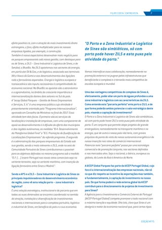 EDIÇÃO Nº75
FILIPE COSTA | ENTREVISTA 7
efeito positivo cá, com a atração de mais investimento direto
estrangeiro, e fora, efeito multiplicador para as nossas
empresas ligadas, por exemplo, a construção.
Também é nossa expectativa desenvolver mais negócio para
os parques empresariais sob nossa gestão, com destaque para
os de Sines, a ZILS – Zona Industrial e Logística de Sines, e de
Setúbal, o BlueBiz. Na ZILS apostamos nos sectores da energia,
em particular Oil & Gas, e da logística, associada aos terminais
XXI e Vasco da Gama e aos desenvolvimentos das ligações
rodo e ferroviárias esperados. Energia e logística europeia e
transoceânica são inputs necessários à competitividade da
economia nacional. No BlueBiz as apostas são a aeronáutica
e a agroindústria, no âmbito da crescente importância e
internacionalização destes dois setores no Sul do país.
A “aicep Global Parques – Gestão de Áreas Empresariais
e Serviços, S. A.” é uma empresa pública cuja atividade é
presentemente orientada pelo “Programa Internacionalizar”,
aprovado em Conselho de Ministros no final de 2017. Essa
atividade tem dois focos. O primeiro são os serviços de
localizaçãoeinstalaçãodeempresas,comumacomponentede
apoio ao desenvolvimento e à difusão da oferta dos municípios
e das regiões autónomas; as medidas “B.4. Desenvolvimento
da Plataforma Global Find:” e “B.5. Promoção de Qualificação de
Localizações Empresariais:” do referido programa. O segundo
é a administração dos parques empresariais do Estado sob
sua gestão, sendo o mais relevante a ZILS, onde no seio da
Comunidade Portuária de Sines contribuiremos o possível
para os objetivos definidos no mesmo programa sob a medida
“D.7. (…) inserir Portugal nas novas rotas comerciais seja na
vertente terrestre, seja na vertente marítima, com inserção da
ligação ferroviária entre Sines e Madrid.”.
Sendo a APS e a ZILS – Zona Industrial e Logística de Sines os
principais impulsionadores do desenvolvimento económico
da região, como vê esta relação porto – zona industrial e
logística?
É uma relação estratégica, institucional e de parceria que em
todas as suas dimensões se encontra coordenada no sentido
da atração, instalação e diversificação de investimentos
nacionais e internacionais para o complexo portuário, logístico
e industrial de Sines, em benefício do país e a sua economia.
Vamos intensificar essa colaboração, nomeadamente na
promoção externa e no pugnar pelas infraestruturas que
beneficiarão o complexo e o tornarão mais competitivo às
escalas europeia e mundial.
Uma das vantagens competitivas do complexo de Sines é,
efetivamente, poder aliar um porto de águas profundas a uma
zona industrial e logística com as características da ZILS.
Como entende esta “parceria perfeita” ente porto e ZILS, e de
que forma poderão ambos potenciar o valor estratégico deste
polo, visando a captação de investimento?
O Porto e a Zona Industrial e Logística de Sines são simbióticos,
só com porto pode haver ZILS e esta puxa pela atividade do
porto. É um conjunto que permite alojar projetos de grande
envergadura, nomeadamente no transporte marítimo e na
energia, que de outro o nosso país não teria, com graves
prejuízos do ponto de vista da nossa autonomia energética e da
nossa inserção nas rotas do comércio internacional.
Potenciar esta “parceria perfeita” passa por uma estratégia
comercial e de promoção conjunta, nos sectores definidos
e nos mercados-alvo. Seja o nacional, o ibérico, europeus ou
globais, do Leste da Ásia à América do Norte.
A AICEP Global Parques faz parte da AICEP Portugal Global, cujo
foco é a internacionalização das empresas nacionais, não só
no que diz respeito ao incentivo às exportações mas também,
e fundamentalmente, à captação de investimento no nosso
país. De que forma poderá a rede externa global da AICEP
contribuir para o direcionamento de projetos de investimento
para Sines?
À Agência para o Investimento e Comércio Externo de Portugal
(AICEP Portugal Global) compete promover o todo nacional com
a máxima isenção e equidade. Dito isto, claro que Sines é um
desígnio e motor da economia nacional que, para certos tipos
"O Porto e a Zona Industrial e Logística
de Sines são simbióticos, só com
porto pode haver ZILS e esta puxa pela
atividade do porto."
 