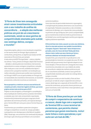 EDIÇÃO Nº75
ENTREVISTA | FILIPE COSTA8
de grandes projetos, oferece a única localização competitiva,
ou até mesmo viável, em Portugal. Alguns projetos de
combustíveis, petroquímica, ou logística que só faça sentido
associada ao Porto de Sines, por exemplo.
A rede externa da AICEP Portugal Global – onde eu trabalhei
nos últimos 7 anos, primeiro em Xangai e depois São Francisco
– identifica e aborda potenciais investidores internacionais;
apresentando as nossas vantagens competitivas e soluções
tailor made para o caso concreto; estabelecendo depois o
contacto entre o prospetivo investidor e as localizações que
melhor colocadas estiverem para acolher esse investimento
em Portugal. A AICEP cruza as oportunidades em Portugal com
as necessidades dos investidores internacionais, se necessário
promovendo e atribuindo incentivos ao investimento.
Na sua perspetiva, e tendo em conta as características do
complexo portuário, industrial e logístico de Sines, que novos
projetos seriam mais atrativos para a ZILS?
Projetos na área da logística, armazenagem e consolidação e
desconsolidação de matérias-primas e produtos intermédios
e acabados, que criem valor acrescentado e exportações.
Investimentos fundamentais para gerar carga para atuais
operadores dos terminais portuários, com especial destaque
para o Terminal XXI, bem como para o futuro Terminal Vasco da
Gama.
Investimentos que consolidam e potenciem sinergias e
vantagens competitivas no cluster da energia, petrolífero
e petroquímico com destaque para o Gás Natural Liquefeito
(GNL). Desde logo, uma central de ciclo combinado de produção
de energia a gás natural que permitissem uma sucessão à
"O Porto de Sines precisa por um lado
de cumprir a expectativa de continuar
a crescer, desde logo com a expansão
do Terminal XXI e o novo terminal de
contentores, que permita chamar
parceiros que gerem movimento, incluir
mais linhas e mais operadores; e por
outro ser um hub de GNL."
central termoelétrica.
Como nova área de oportunidade destacaria o agronegócio,
a transformação de produtos alimentares e seu escoamento
em exportação. Produções associadas ou não a atividades
tradicionais do Alentejo, com o impulso das novas produções
no perímetro de rega do Alqueva; bem como à competitividade
que os investimentos em ferrovia darão ao porto de Sines (e
de Setúbal) como canal de exportação marítimo para algumas
regiões produtoras espanholas.
O Porto de Sines tem vindo a assumir-se como uma referência,
não só no mercado nacional, mas também à escala Ibérica
e Europeia. Enquanto “observador” desta infraestrutura
portuária, como vê o futuro de Sines? Onde pode Sines
oferecer mais e melhor aos seus clientes por forma a
continuar a destacar-se à escala internacional?
O projeto Sines, que compreende um grande porto e uma
grande plataforma industrial, é um projeto dos anos 70. Uma
grande visão que permanece atual, logrando adaptar-se aos
novos desafios. O Porto de Sines tem conseguido atrair novos
investimentos articulados com o seu trabalho de análise
da concorrência e adoção das melhores práticas em prol
de um crescimento sustentado, sendo os seus ganhos de
competitividade atestados pela subida nos rankings ibérico,
europeu e mundial.
Diria que para manter um nível mundial, o Porto de Sines
precisa por um lado de cumprir a expectativa de continuar
crescer, desde logo com a expansão do Terminal XXI e o novo
terminal de contentores, que permita chamar parceiros que
gerem movimento, incluir mais linhas e mais operadores; e por
outro ser um hub de GNL.
"O Porto de Sines tem conseguido
atrair novos investimentos articulados
com o seu trabalho de análise da
concorrência… e adoção das melhores
práticas em prol de um crescimento
sustentado, sendo os seus ganhos de
competitividade atestados pela subida
nos rankings ibérico, europeu
e mundial."
 