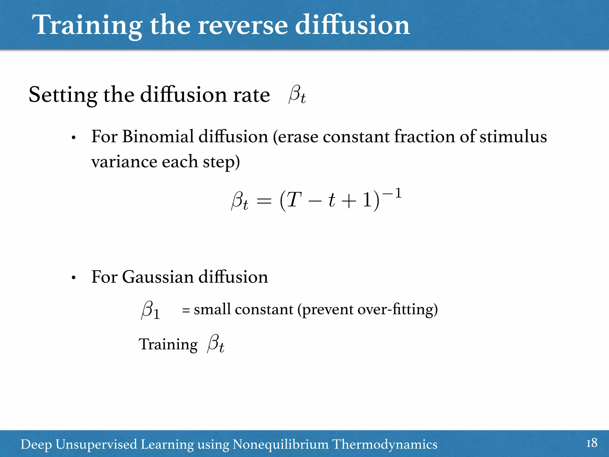 Training the reverse diﬀusion
18Deep Unsupervised Learning using Nonequilibrium Thermodynamics
Setting the diﬀusion rate
• For Binomial diﬀusion (erase constant fraction of stimulus
variance each step)
• For Gaussian diﬀusion
t
1
t = (T t + 1) 1
= small constant (prevent over-ﬁtting)
Training t
 