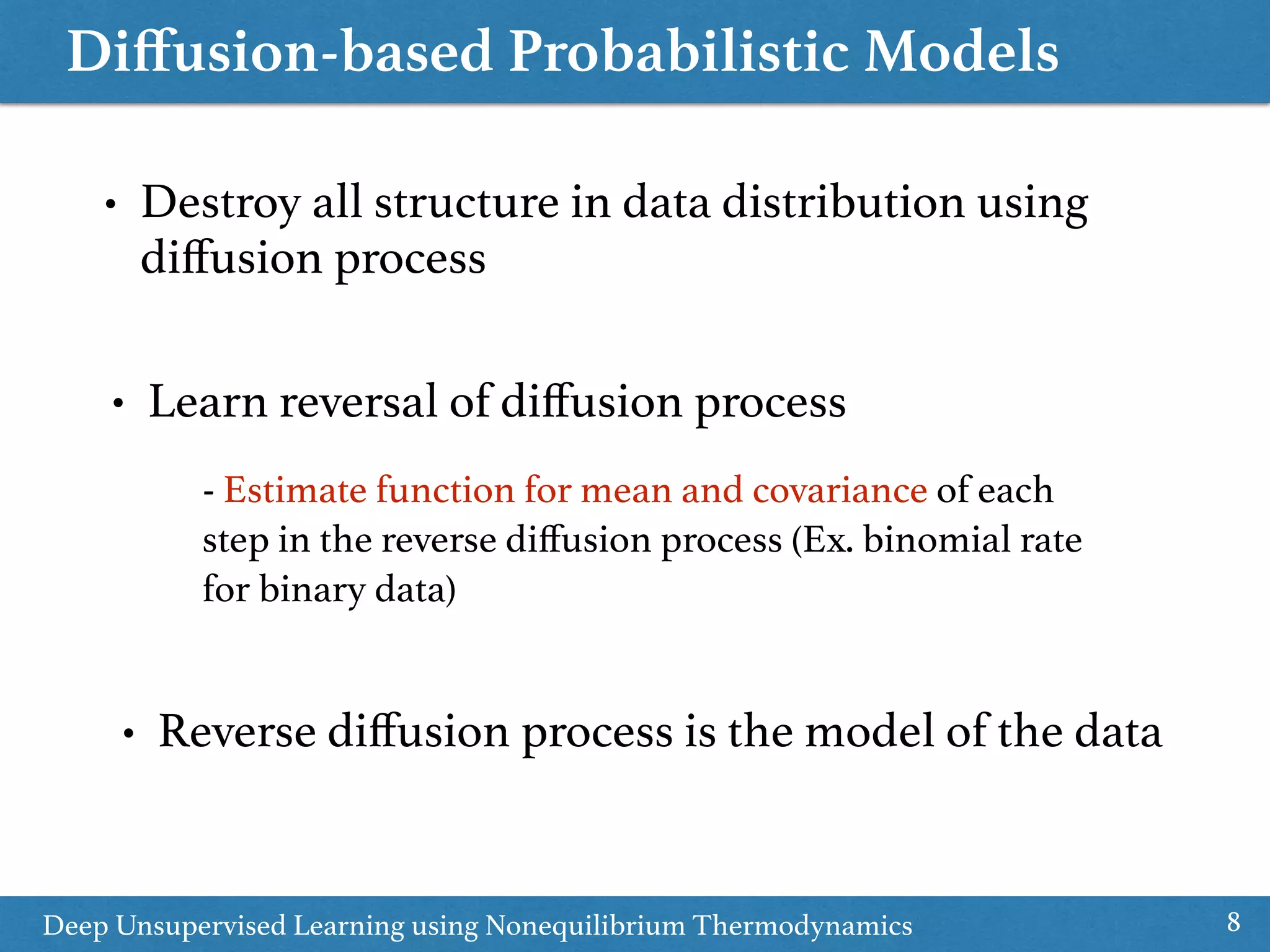 Diﬀusion-based Probabilistic Models
8
• Destroy all structure in data distribution using
diﬀusion process
Deep Unsupervised Learning using Nonequilibrium Thermodynamics
• Learn reversal of diﬀusion process
- Estimate function for mean and covariance of each
step in the reverse diﬀusion process (Ex. binomial rate
for binary data)
• Reverse diﬀusion process is the model of the data
 