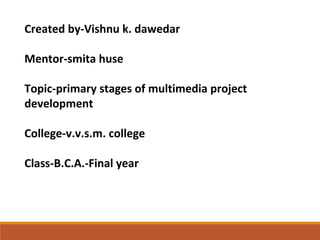Created by-Vishnu k. dawedar
Mentor-smita huse
Topic-primary stages of multimedia project
development
College-v.v.s.m. college
Class-B.C.A.-Final year
 
