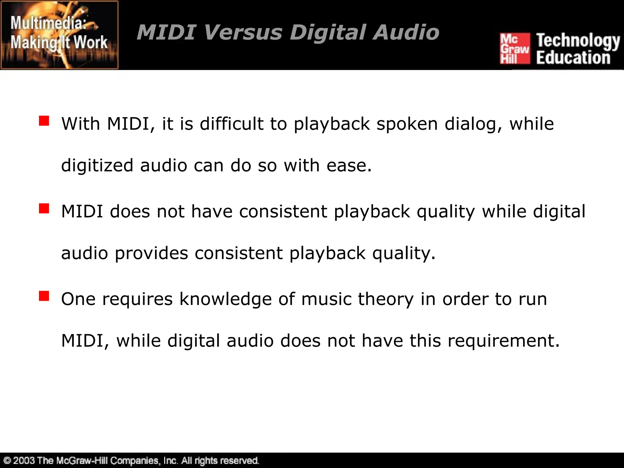  With MIDI, it is difficult to playback spoken dialog, while
digitized audio can do so with ease.
 MIDI does not have consistent playback quality while digital
audio provides consistent playback quality.
 One requires knowledge of music theory in order to run
MIDI, while digital audio does not have this requirement.
MIDI Versus Digital Audio
 