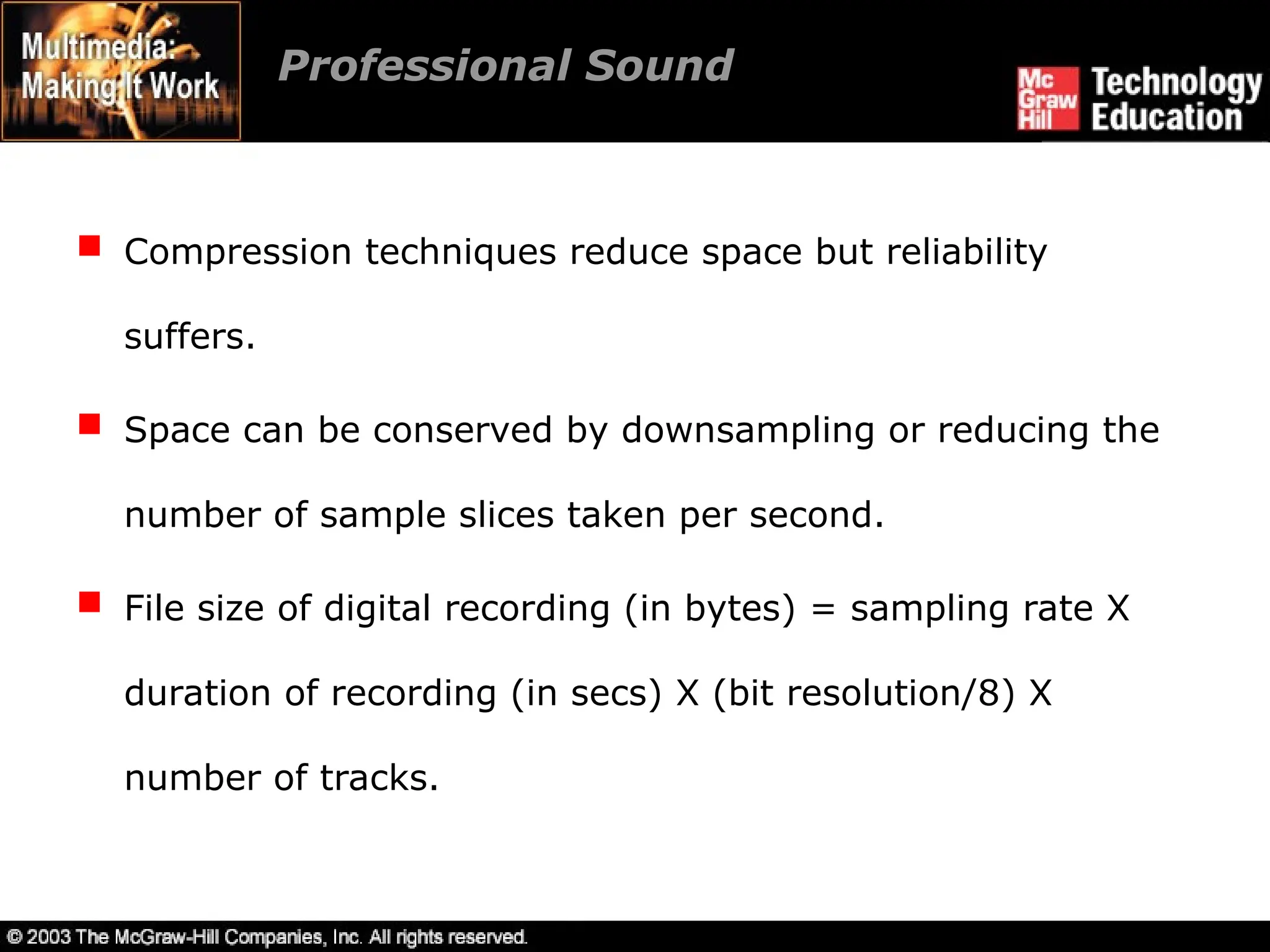 Professional Sound
 Compression techniques reduce space but reliability
suffers.
 Space can be conserved by downsampling or reducing the
number of sample slices taken per second.
 File size of digital recording (in bytes) = sampling rate X
duration of recording (in secs) X (bit resolution/8) X
number of tracks.
 