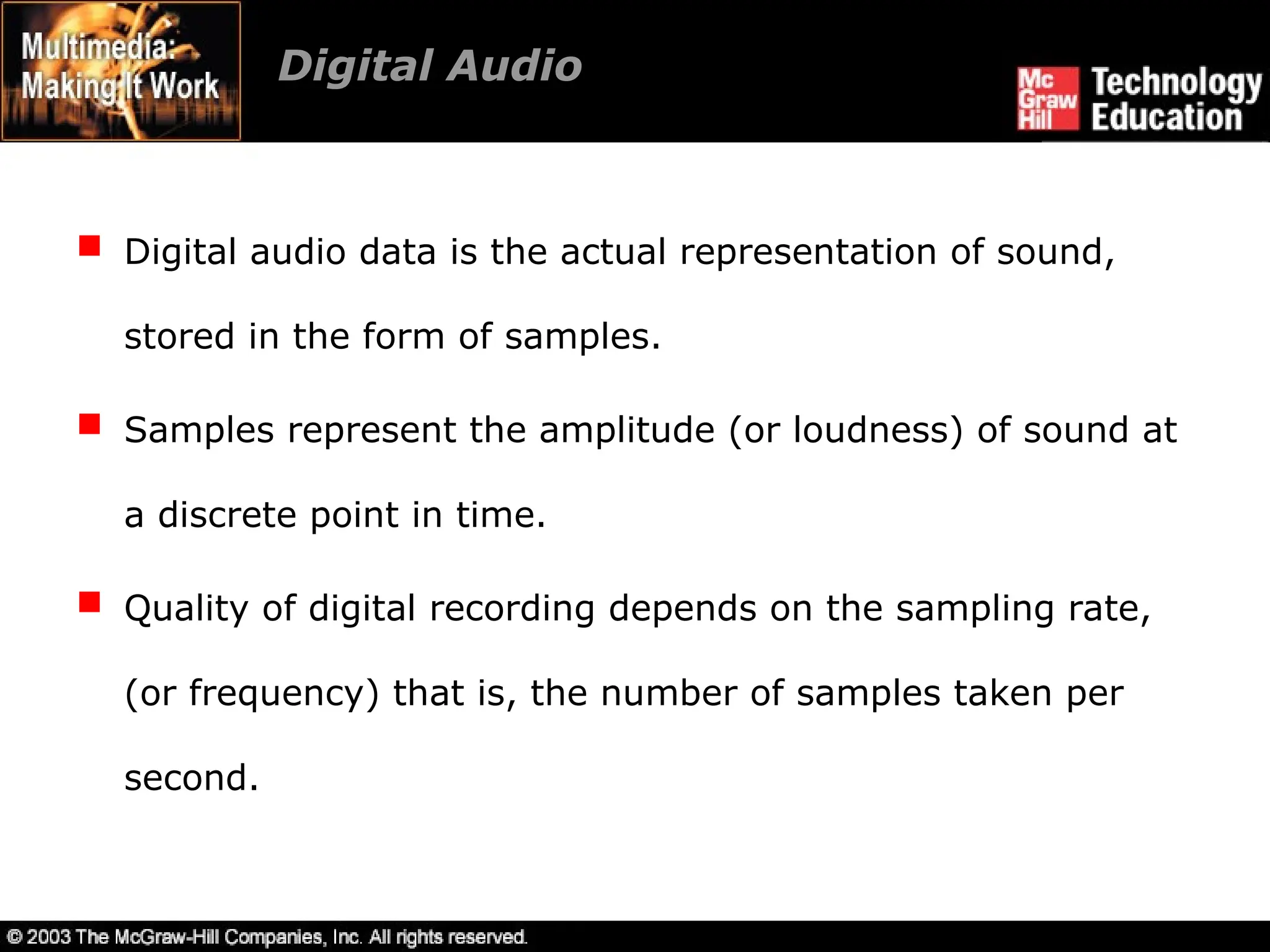 Digital Audio
 Digital audio data is the actual representation of sound,
stored in the form of samples.
 Samples represent the amplitude (or loudness) of sound at
a discrete point in time.
 Quality of digital recording depends on the sampling rate,
(or frequency) that is, the number of samples taken per
second.
 