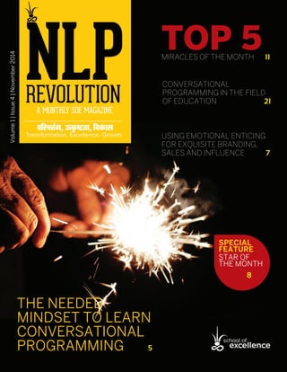 ARTICLE NAME
1November 2014  NLP Revolutionwww.soexcellence.com
Volume1|Issue4|November2014
THE NEEDED
MINDSET TO LEARN
CONVERSATIONAL
PROGRAMMING  5
TOP 5MIRACLES OF THE MONTH  11
USING EMOTIONAL ENTICING
FOR EXQUISITE BRANDING,
SALES AND INFLUENCE  7
CONVERSATIONAL
PROGRAMMING IN THE FIELD
OF EDUCATION  21
SPECIAL
FEATURE
STAR OF
THE MONTH
8
 