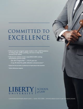 COMMITTED TO
EXCELLENCE
• Liberty’s pre-law program equips students with a solid foundation
in writing, logic, public speaking, and more to help them
succeed in law school.
• Liberty Law students receive unparalleled skills training
and graduate practice-ready:
- July 2015 Virginia Bar* — 93.3% pass rate
- A top 20 school for public defenders and prosecutors**
* Virginia first-time test takers as defined by the Virginia Board of Bar Examiners
** Winter 2016 preLaw magazine
LawAdmissions@liberty.edu | (434) 592-5300 | www.Liberty.edu/Law/Homeschool
 