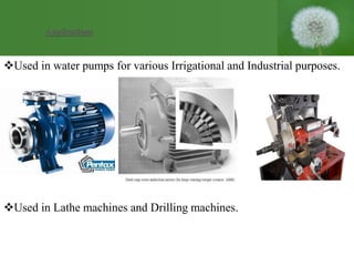 Used in water pumps for various Irrigational and Industrial purposes.
Used in Lathe machines and Drilling machines.
Applications
 
