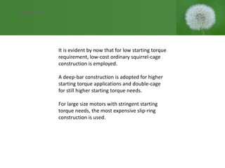 It is evident by now that for low starting torque
requirement, low-cost ordinary squirrel-cage
construction is employed.
A deep-bar construction is adopted for higher
starting torque applications and double-cage
for still higher starting torque needs.
For large size motors with stringent starting
torque needs, the most expensive slip-ring
construction is used.
Conclusion
 