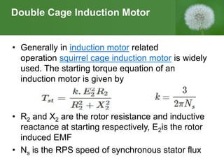 Double Cage Induction Motor
• Generally in induction motor related
operation squirrel cage induction motor is widely
used. The starting torque equation of an
induction motor is given by
• R2 and X2 are the rotor resistance and inductive
reactance at starting respectively, E2is the rotor
induced EMF
• Ns is the RPS speed of synchronous stator flux
 