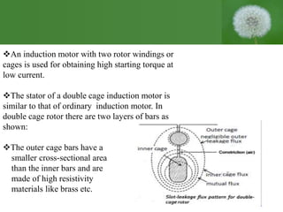 An induction motor with two rotor windings or
cages is used for obtaining high starting torque at
low current.
The stator of a double cage induction motor is
similar to that of ordinary induction motor. In
double cage rotor there are two layers of bars as
shown:
The outer cage bars have a
smaller cross-sectional area
than the inner bars and are
made of high resistivity
materials like brass etc.
 