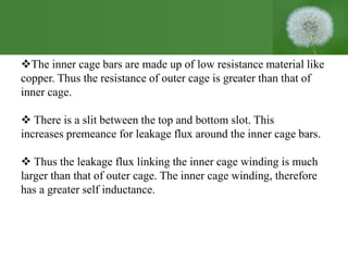 The inner cage bars are made up of low resistance material like
copper. Thus the resistance of outer cage is greater than that of
inner cage.
 There is a slit between the top and bottom slot. This
increases premeance for leakage flux around the inner cage bars.
 Thus the leakage flux linking the inner cage winding is much
larger than that of outer cage. The inner cage winding, therefore
has a greater self inductance.
 