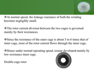 At normal speed, the leakage reactance of both the winding
becomes negligibly small.
The rotor current division between the two cages is governed
mainly by their resistances.
Since the resistance of the outer cage is about 5 to 6 times that of
inner cage, most of the rotor current flows through the inner cage.
Hence under normal operating speed, torque developed mainly by
low resistance inner cage.
Double cage rotor
 