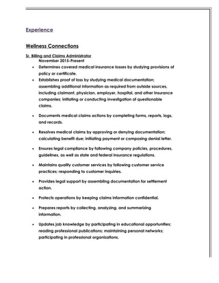 Experience
Wellness Connections
Sr. Billing and Claims Administrator
November 2015-Present
• Determines covered medical insurance losses by studying provisions of
policy or certificate.
• Establishes proof of loss by studying medical documentation;
assembling additional information as required from outside sources,
including claimant, physician, employer, hospital, and other insurance
companies; initiating or conducting investigation of questionable
claims.
• Documents medical claims actions by completing forms, reports, logs,
and records.
• Resolves medical claims by approving or denying documentation;
calculating benefit due; initiating payment or composing denial letter.
• Ensures legal compliance by following company policies, procedures,
guidelines, as well as state and federal insurance regulations.
• Maintains quality customer services by following customer service
practices; responding to customer inquiries.
• Provides legal support by assembling documentation for settlement
action.
• Protects operations by keeping claims information confidential.
• Prepares reports by collecting, analyzing, and summarizing
information.
• Updates job knowledge by participating in educational opportunities;
reading professional publications; maintaining personal networks;
participating in professional organizations.
 