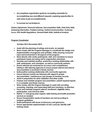 • Accomplishes organization goals by accepting ownership for
accomplishing new and different requests; exploring opportunities to
add value to job accomplishments.
• To include but not limited to:
Claims Adjustment, Financial Software, Documentation Skills, Data Entry Skills,
Analyzing Information, Problem Solving, Verbal Communication, Customer
Focus, FDA Health Regulations, General Math Skills, Statistical Analysis
Program Coordinator
October 2013-November 2015
• Assist with the planning of outings and events, as needed.
• Work closely with the Program Manager to coordinate the design and
implementation of programs and activities, while ensuring consumer
input and involvement in all aspects of the program.
• Work directly with center participants, staff, and volunteers to ensure
participant needs are being met to organization standards.
• Develop and maintain positive, productive working relationships with
staff, participants, and volunteers, as well as community partners.
• Ensure referrals are reviewed for accuracy and completeness;
interface with referring agencies to ensure proper referral and clinical
documentation is received in timely manner;
• Build positive working relationship with community agencies.
• Ensure internal controls are followed with regard to proper
documentation, maintenance and storage of member records.
• Assist in preparation for data validation and other audits.
• Prepare and maintain program documentation; submit required reports
in a complete and timely manner.
• Work closely with the Program Manager to assist with recruiting,
screening, orienting, and supervising staff and volunteers, as directed.
• Track and maintain program referral, enrollment, eligibility status,
participation, and outcome data.
• Deliver 1:1 and group peer support, skills training and health promotion
services as needed.
• Ensure Transportation needs of members are met according to
program guidelines.
• Assist participants with issues of advocacy and grievance.
• Ensure appropriate implementation of new curricula; identify staff
training needs.
 