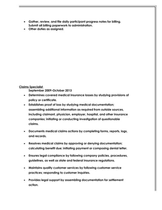• Gather, review, and file daily participant progress notes for billing.
Submit all billing paperwork to administration.
• Other duties as assigned.
Claims Specialist
September 2009-October 2013
• Determines covered medical insurance losses by studying provisions of
policy or certificate.
• Establishes proof of loss by studying medical documentation;
assembling additional information as required from outside sources,
including claimant, physician, employer, hospital, and other insurance
companies; initiating or conducting investigation of questionable
claims.
• Documents medical claims actions by completing forms, reports, logs,
and records.
• Resolves medical claims by approving or denying documentation;
calculating benefit due; initiating payment or composing denial letter.
• Ensures legal compliance by following company policies, procedures,
guidelines, as well as state and federal insurance regulations.
• Maintains quality customer services by following customer service
practices; responding to customer inquiries.
• Provides legal support by assembling documentation for settlement
action.
 