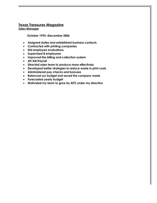 Texas Treasures Magazine
Sales Manager
October 1993 –December 2006
• Assigned duties and established business contacts
• Contracted with printing companies
• Did employee evaluations
• Supervised 8 employees
• Improved the billing and collection system
• AP/AR/Payroll
• Directed sales team to produce more effectively
• Developed better strategies to reduce waste in print costs
• Administered pay checks and bonuses
• Balanced our budget and saved the company waste
• Forecasted yearly budget
• Motivated my team to grow by 45% under my direction
 