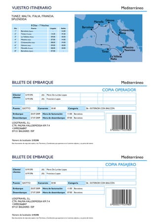 TUNEZ, MALTA, ITALIA, FRANCIA,
SPLENDIDA
a
8 Días - 7 Noches
Día Puerto Llegada Salida
1° Barcelona (Spain) - 14.00
2° Túnez (Tunisia) 14.30 19.30
3° La Valletta (Malta) 09.00 18.00
4° Messina (Italy) 07.00 14.00
5° Civitavecchia (Italy) 08.00 19.00
6° Génova (Italy) 09.00 18.00
7° Marsella (France) 08.00 18.00
8° Barcelona (Spain) 07.00 -
VUESTRO ITINERARIO Mediterráneo
CRUCERO
COPIA OPERADOR
Cliente/
clientes
6191595 (A) Maria De Lurdes Lopes
6191596 (A) Francisco Lopes
Puente GIOTTO Camarote 8140 Categoria 06 - EXTERIOR CON BALCÓN
Embarque 20.07.2009 Hora de facturación 11:00 Barcelona
Desembarque 27.07.2009 Hora de desembarque 07:00 Barcelona
LOGITRAVEL, S.L.
CTR. PALMA-VALLDEMOSSA KM 7.4
+34902366847
07121 BALEARES ESP
Este documento de viaje esta sujeto a los Términos y Condiciones que aparecen en el contrato adjunto, y es parte del mismo
BILLETE DE EMBARQUE Mediterráneo
Número de localizador 2192398
CRUCERO
COPIA PASAJERO
Cliente/
clientes
6191595 (A) Maria De Lurdes Lopes
6191596 (A) Francisco Lopes
Puente GIOTTO Camarote 8140 Categoria 06 - EXTERIOR CON BALCÓN
Embarque 20.07.2009 Hora de facturación 11:00 Barcelona
Desembarque 27.07.2009 Hora de desembarque 07:00 Barcelona
LOGITRAVEL, S.L.
CTR. PALMA-VALLDEMOSSA KM 7.4
+34902366847
07121 BALEARES ESP
Este documento de viaje esta sujeto a los Términos y Condiciones que aparecen en el contrato adjunto, y es parte del mismo
BILLETE DE EMBARQUE Mediterráneo
Número de localizador 2192398
CRUCERO
 