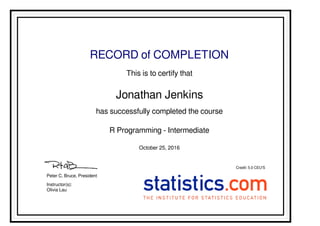 RECORD of COMPLETION
This is to certify that
Jonathan Jenkins
has successfully completed the course
R Programming - Intermediate
October 25, 2016
Credit: 5.0 CEU'S
Olivia Lau
Instructor(s):
Peter C. Bruce, President
Powered by TCPDF (www.tcpdf.org)
 