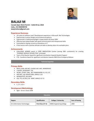 BALAJI M
Canada Open Work Permit – Valid till Jul, 2018
India, +91-9940390730
balaji.kishore@gmail.com
Experience Summary
 10+ years of software Lead / Development experience in Microsoft .Net Technologies
 Experienced in various design and architectural patterns
 Experienced in implementing Agile in large projects & Classic SDM
 Effective team player/leader with good communication and interpersonal skills
 Committed to staying current on innovations in IT
 A fast learner with a positive attitude and able to develop ideas into workable plans
Achievements
 CHALLENGE WINNER award in FORD INNOVATION Contest (among 300+ contestants) for creating
“DYNAMIC MOCKUP DESIGN TOOL” prototype.
 Team of the Quarter Award for significant contribution towards Rosetta Program
 FTSI - Excellence Award for significant contribution towards DMS-China Emergency Release
Technical Expertise
Primary Skills
 MVC4, AJAX, ASP.NET, CLASSIC ASP, WCF, WEBSERVICE
 J-QUERY, JAVASCRIPT, CSS
 VB.NET, C#.NET, XML, .NET FRAMEWORK 4.5, 4.0, 2.0
 ADO.NET, SQL SERVER 2005, ORACLE 11G
 INFRAGISTICS, ACCUREV
 VSS, TFS, VS 2012, OS - WIN7, WIN10, IIS 7.0
Secondary Skills
 C, C++, VC++
Development Methodology
 Agile - Scrum, Classic SDM
Education
Degree Qualification College / University Year of Passing
B.E (Information Technology) First Class (71 %) VMKV Engineering College 2004
 