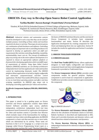 International Research Journal of Engineering and Technology (IRJET) e-ISSN: 2395 -0056
Volume: 03 Issue: 07 | July-2016 www.irjet.net p-ISSN: 2395-0072
© 2016, IRJET | Impact Factor value: 4.45 | ISO 9001:2008 Certified Journal | Page 921
OROCOS- Easy way to Develop Open Source Robot Control Application
Tarlika Machhi1, Naveen Rastogi2, Pramit Dutta2,Prerna Paliwal3
1Student, M.Tech (VLSI & Embedded Systems) U.V.Patel Collage of Enginerring, Mehsana, Gujarat, India
2Engineer SC, Institute for Plasma Research, Bhat, Gandhinagar, Gujarat, India
3Technical Associate, Device Driver, eiTRA, Ahmedabad, Gujarat, India
---------------------------------------------------------------------***---------------------------------------------------------------------
Abstract -Industrial robotics and automation systems
should be developed in such a way that they can be used for
multiple purpose. Controlling of these robots and machines
required to be done in real time. These type of control systems
are combination of both hardware and software. Controlling
software plays an important role in controlling hardware.Itis
required to develop an application which can fulfil user
requirements like real time controlling, flexibility, reusability,
maintainability, lower cost etc. The concept of middleware
plays very strong role in the entire software development. It is
required to choose an appropriate software platform or
framework for developing application which can fulfill major
of requirements of robotics. Using Open Robot Control
Software (OROCOS) toolchain, we can develop architecture
independent hard real time application for robotandmachine
control by implementing kinematic model. The OROCOS
platform allows applications to be built as highly configurable
and interactive component-based real-time control
applications. The Real-Time toolkit (RTT) allows components
to run on (real-time) operating systems and offers real-time
scripting capabilities. So OROCOS play major role in
developing controlling application for robots and machines.
KeyWords: Component,Deployer,FSM,KDL,OROCOSOCL,
RTT
1. INTRODUCTION
This paper is aimed to be a guiding paper on Orocos
overview and Orocos application creation. Open Robot
Control Software provides open source, platform
independent, architecture independent hard real time
component based framework for application development
for robot and machine control. It provides four libraries
which includes major of the functionalities for making a
complete real time robot controlling application.AnOROCOS
component is a basic unit that executes one or more tasks,
which are determined by its activity. Those tasks are
functions in the C or C++ language or, a script in its own
language called Orocos Programming Script (.ops) or a
hierarchical state machine file (.osd). [5]Section II describes
the basics of OROCOS toolchain libraries and theoverviewof
Orocos Component .It includes basic component
functionalities and states. Section III describes the
Application development by creating component for TCP
Client and deploying them into our application. Section IV
includes the results for application and Section V concludes
the paper.
2. OROCOS TOOLCHAIN OVERVIEW
2.1 OROCOS LIBRARIES
The Real-Time Toolkit (RTT) library: allows application
designers to build highly configurable and interactive
component-based real-timecontrolapplications.Component
framework is provided as TaskContext Class.
The Orocos Components Library (OCL): provides some
components models for general purpose. Deployer
component is used to load our components in application.
TaskBrowser provides console window togivecommandsto
the component.
Fig -1: OROCOS Libraries[5]
The Orocos Kinematics and Dynamics Library (KDL):
allows for the calculation of kinematic chains in real-time.
Robotic hardware is described and implemented as KDL
Chain and it provides kinematic and dynamic solvers, and
inbuilt functions related to kinematics and dynamics.
The Orocos Bayesian Filtering Library (BFL): an
independent framework for inference in Dynamic Bayesian
Network.
[5]
 