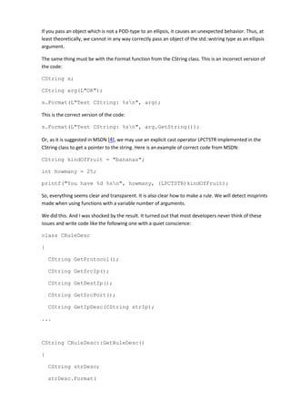 If you pass an object which is not a POD-type to an ellipsis, it causes an unexpected behavior. Thus, at
least theoretically, we cannot in any way correctly pass an object of the std::wstring type as an ellipsis
argument.

The same thing must be with the Format function from the CString class. This is an incorrect version of
the code:

CString s;

CString arg(L"OK");

s.Format(L"Test CString: %sn", arg);

This is the correct version of the code:

s.Format(L"Test CString: %sn", arg.GetString());

Or, as it is suggested in MSDN [4], we may use an explicit cast operator LPCTSTR implemented in the
CString class to get a pointer to the string. Here is an example of correct code from MSDN:

CString kindOfFruit = "bananas";

int howmany = 25;

printf("You have %d %sn", howmany, (LPCTSTR)kindOfFruit);

So, everything seems clear and transparent. It is also clear how to make a rule. We will detect misprints
made when using functions with a variable number of arguments.

We did this. And I was shocked by the result. It turned out that most developers never think of these
issues and write code like the following one with a quiet conscience:

class CRuleDesc

{

    CString GetProtocol();

    CString GetSrcIp();

    CString GetDestIp();

    CString GetSrcPort();

    CString GetIpDesc(CString strIp);

...



CString CRuleDesc::GetRuleDesc()

{

    CString strDesc;

    strDesc.Format(
 