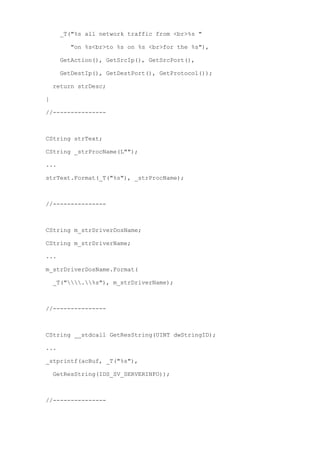 _T("%s all network traffic from <br>%s "

        "on %s<br>to %s on %s <br>for the %s"),

      GetAction(), GetSrcIp(), GetSrcPort(),

      GetDestIp(), GetDestPort(), GetProtocol());

    return strDesc;

}

//---------------



CString strText;

CString _strProcName(L"");

...

strText.Format(_T("%s"), _strProcName);



//---------------



CString m_strDriverDosName;

CString m_strDriverName;

...

m_strDriverDosName.Format(

    _T(".%s"), m_strDriverName);



//---------------



CString __stdcall GetResString(UINT dwStringID);

...

_stprintf(acBuf, _T("%s"),

    GetResString(IDS_SV_SERVERINFO));



//---------------
 