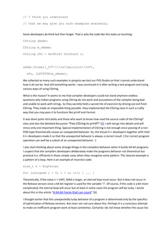 // I think you understand

// that we may give you such examples endlessly.


Some developers do think but then forget. That is why the code like this looks so touching:

CString sAddr;

CString m_sName;

CString sTo = GetNick( hContact );



sAddr.Format(_T("%smailslot%s"),

   sTo, (LPCTSTR)m_sName);

We collected so many such examples in projects we test our PVS-Studio on that I cannot understand
how it all can be. And still everything works I was convinced in it after writing a test program and trying
various ways of using CString.

What is the reason? It seems to me that compiler developers could not stand anymore endless
questions why Indian programs using CString do not work and accusations of the compiler being bad
and unable to work with strings. So they secretly held a sacred rite of exorcism by driving out evil from
CString. They made an impossible thing possible they implemented the CString class in such a crafty
way that you may pass it to functions like printf and Format.

It was done quite intricately and those who want to know how read the source code of the CStringT
class and also the detailed discussion "Pass CString to printf?" [5]. I will not go into details and will
stress only one important thing. Special implementation of CString is not enough since passing of a non-
POD-type theoretically causes an unexpected behavior. So, the Visual C++ developers together with Intel
C++ developers made it so that the unexpected behavior is always a correct result :) For correct program
operation can well be a subset of an unexpected behavior. :)

I also start thinking about some strange things in the compilers behavior when it builds 64-bit programs.
I suspect that the compilers developers deliberately make the programs behavior not theoretical but
practical (i.e. efficient) in those simple cases when they recognize some pattern. The clearest example is
a pattern of a loop. Here is an example of incorrect code:

size_t n = BigValue;

for (unsigned i = 0; i < n; i++) { ... }

Theoretically, if the value n > UINT_MAX is larger, an eternal loop must occur. But it does not occur in
the Release version since a 64-bit register is used for the variable "i". Of course, if the code is a bit more
complicated, the eternal loop will occur but at least in some cases the program will be lucky. I wrote
about this in the article "A 64-bit horse that can count" [6].

I thought earlier that this unexpectedly lucky behavior of a program is determined only by the specifics
of optimization of Release versions. But now I am not sure about this. Perhaps it is a conscious attempt
to make an inefficient program work at least sometimes. Certainly I do not know whether the cause lies
 