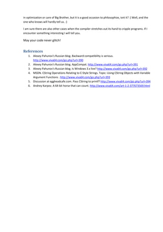 in optimization or care of Big Brother, but it is a good occasion to philosophize, isnt it? :) Well, and the
one who knows will hardly tell us. :)

I am sure there are also other cases when the compiler stretches out its hand to cripple programs. If I
encounter something interesting I will tell you.

May your code never glitch!


References
    1. Alexey Pahunov's Russian blog. Backward compatibility is serious.
       http://www.viva64.com/go.php?url=390
    2. Alexey Pahunov's Russian blog. AppCompat. http://www.viva64.com/go.php?url=391
    3. Alexey Pahunov's Russian blog. Is Windows 3.x live? http://www.viva64.com/go.php?url=392
    4. MSDN. CString Operations Relating to C-Style Strings. Topic: Using CString Objects with Variable
       Argument Functions . http://www.viva64.com/go.php?url=393
    5. Discussion at eggheadcafe.com. Pass CString to printf? http://www.viva64.com/go.php?url=394
    6. Andrey Karpov. A 64-bit horse that can count. http://www.viva64.com/art-1-2-377673569.html
 