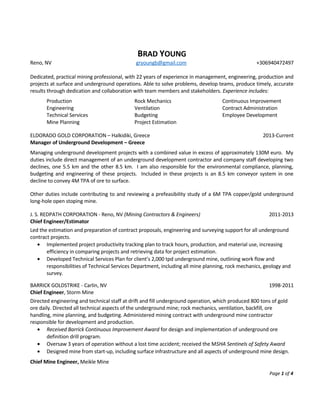 BRAD YOUNG
Reno, NV gryoungb@gmail.com +306940472497
Dedicated, practical mining professional, with 22 years of experience in management, engineering, production and
projects at surface and underground operations. Able to solve problems, develop teams, produce timely, accurate
results through dedication and collaboration with team members and stakeholders. Experience includes:
Production
Engineering
Technical Services
Mine Planning
Rock Mechanics
Ventilation
Budgeting
Project Estimation
Continuous Improvement
Contract Administration
Employee Development
ELDORADO GOLD CORPORATION – Halkidiki, Greece 2013-Current
Manager of Underground Development – Greece
Managing underground development projects with a combined value in excess of approximately 130M euro. My
duties include direct management of an underground development contractor and company staff developing two
declines, one 5.5 km and the other 8.5 km. I am also responsible for the environmental compliance, planning,
budgeting and engineering of these projects. Included in these projects is an 8.5 km conveyor system in one
decline to convey 4M TPA of ore to surface.
Other duties include contributing to and reviewing a prefeasibility study of a 6M TPA copper/gold underground
long-hole open stoping mine.
J. S. REDPATH CORPORATION - Reno, NV (Mining Contractors & Engineers) 2011-2013
Chief Engineer/Estimator
Led the estimation and preparation of contract proposals, engineering and surveying support for all underground
contract projects.
• Implemented project productivity tracking plan to track hours, production, and material use, increasing
efficiency in comparing projects and retrieving data for project estimation.
• Developed Technical Services Plan for client’s 2,000 tpd underground mine, outlining work flow and
responsibilities of Technical Services Department, including all mine planning, rock mechanics, geology and
survey.
BARRICK GOLDSTRIKE - Carlin, NV 1998-2011
Chief Engineer, Storm Mine
Directed engineering and technical staff at drift and fill underground operation, which produced 800 tons of gold
ore daily. Directed all technical aspects of the underground mine; rock mechanics, ventilation, backfill, ore
handling, mine planning, and budgeting. Administered mining contract with underground mine contractor
responsible for development and production.
• Received Barrick Continuous Improvement Award for design and implementation of underground ore
definition drill program.
• Oversaw 3 years of operation without a lost time accident; received the MSHA Sentinels of Safety Award
• Designed mine from start-up, including surface infrastructure and all aspects of underground mine design.
Chief Mine Engineer, Meikle Mine
Page 1 of 4
 
